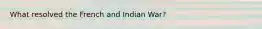 What resolved the French and Indian War?