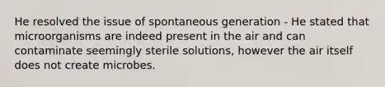 He resolved the issue of spontaneous generation - He stated that microorganisms are indeed present in the air and can contaminate seemingly sterile solutions, however the air itself does not create microbes.