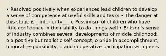 • Resolved positively when experiences lead children to develop a sense of competence at useful skills and tasks • The danger at this stage is _ inferiority___ o Pessimism of children who have little confidence in their ability to do things well • Erikson's sense of industry combines several developments of middle childhood: o a positive but realistic self-concept, o pride in accomplishment, o moral responsibility, o and cooperative participation with peers