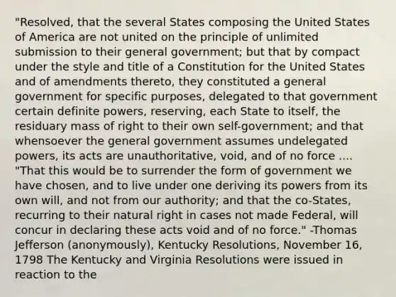 "Resolved, that the several States composing the United States of America are not united on the principle of unlimited submission to their general government; but that by compact under the style and title of a Constitution for the United States and of amendments thereto, they constituted a general government for specific purposes, delegated to that government certain definite powers, reserving, each State to itself, the residuary mass of right to their own self-government; and that whensoever the general government assumes undelegated powers, its acts are unauthoritative, void, and of no force .... "That this would be to surrender the form of government we have chosen, and to live under one deriving its powers from its own will, and not from our authority; and that the co-States, recurring to their natural right in cases not made Federal, will concur in declaring these acts void and of no force." -Thomas Jefferson (anonymously), Kentucky Resolutions, November 16, 1798 The Kentucky and Virginia Resolutions were issued in reaction to the