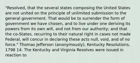 "Resolved, that the several states composing the United States are not united on the principle of unlimited submission to the general government. That would be to surrender the form of government we have chosen, and to live under one deriving its powers from its own will, and not from our authority; and that the co-States, recurring to their natural right in cases not made Federal, will concur in declaring these acts null, void, and of no force." Thomas Jefferson (anonymously), Kentucky Resolutions, 1798 14. The Kentucky and Virginia Resolves were issued in reaction to