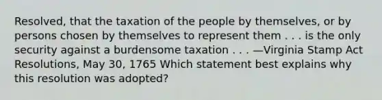 Resolved, that the taxation of the people by themselves, or by persons chosen by themselves to represent them . . . is the only security against a burdensome taxation . . . —Virginia Stamp Act Resolutions, May 30, 1765 Which statement best explains why this resolution was adopted?