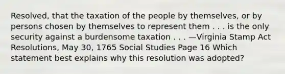 Resolved, that the taxation of the people by themselves, or by persons chosen by themselves to represent them . . . is the only security against a burdensome taxation . . . —Virginia Stamp Act Resolutions, May 30, 1765 Social Studies Page 16 Which statement best explains why this resolution was adopted?