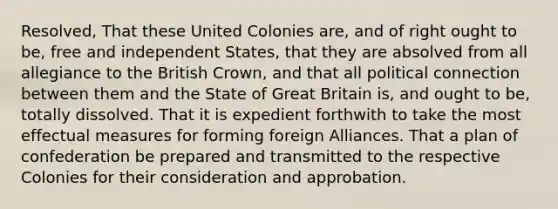 Resolved, That these United Colonies are, and of right ought to be, free and independent States, that they are absolved from all allegiance to the British Crown, and that all political connection between them and the State of Great Britain is, and ought to be, totally dissolved. That it is expedient forthwith to take the most effectual measures for forming foreign Alliances. That a plan of confederation be prepared and transmitted to the respective Colonies for their consideration and approbation.