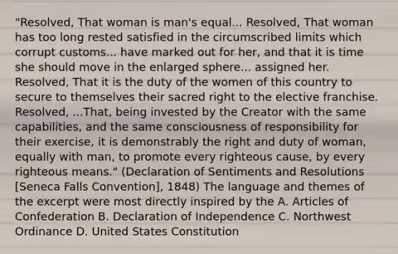 "Resolved, That woman is man's equal... Resolved, That woman has too long rested satisfied in the circumscribed limits which corrupt customs... have marked out for her, and that it is time she should move in the enlarged sphere... assigned her. Resolved, That it is the duty of the women of this country to secure to themselves their sacred right to the elective franchise. Resolved, ...That, being invested by the Creator with the same capabilities, and the same consciousness of responsibility for their exercise, it is demonstrably the right and duty of woman, equally with man, to promote every righteous cause, by every righteous means." (Declaration of Sentiments and Resolutions [Seneca Falls Convention], 1848) The language and themes of the excerpt were most directly inspired by the A. Articles of Confederation B. Declaration of Independence C. Northwest Ordinance D. United States Constitution