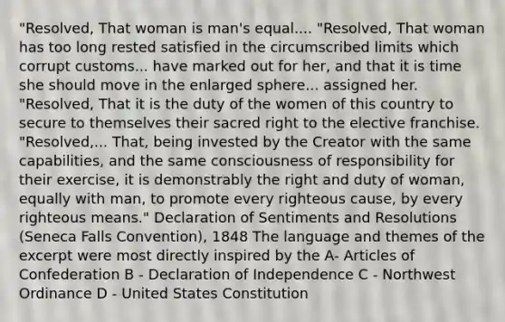 "Resolved, That woman is man's equal.... "Resolved, That woman has too long rested satisfied in the circumscribed limits which corrupt customs... have marked out for her, and that it is time she should move in the enlarged sphere... assigned her. "Resolved, That it is the duty of the women of this country to secure to themselves their sacred right to the elective franchise. "Resolved,... That, being invested by the Creator with the same capabilities, and the same consciousness of responsibility for their exercise, it is demonstrably the right and duty of woman, equally with man, to promote every righteous cause, by every righteous means." Declaration of Sentiments and Resolutions (Seneca Falls Convention), 1848 The language and themes of the excerpt were most directly inspired by the A- Articles of Confederation B - Declaration of Independence C - Northwest Ordinance D - United States Constitution