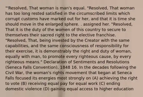 "'Resolved, That woman is man's equal. "Resolved, That woman has too long rested satisfied in the circumscribed limits which corrupt customs have marked out for her, and that it is time she should move in the enlarged sphere. . assigned her. "Resolved, That it is the duty of the women of this country to secure to themselves their sacred right to the elective franchise. "Resolved, That, being invested by the Creator with the same capabilities, and the same consciousness of responsibility for their exercise, it is demonstrably the right and duty of woman, equally with man, to promote every righteous cause, by every righteous means." Declaration of Sentiments and Resolutions (Seneca Falls Convention), 1848 16. In the decades following the Civil War, the woman's rights movement that began at Seneca Falls focused its energies most strongly on (A) achieving the right to vote (B) receiving equal pay for equal work (C) ending domestic violence (D) gaining equal access to higher education