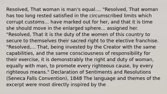 Resolved, That woman is man's equal.... "Resolved, That woman has too long rested satisfied in the circumscribed limits which corrupt customs... have marked out for her, and that it is time she should move in the enlarged sphere... assigned her. "Resolved, That it is the duty of the women of this country to secure to themselves their sacred right to the elective franchise. "Resolved,... That, being invested by the Creator with the same capabilities, and the same consciousness of responsibility for their exercise, it is demonstrably the right and duty of woman, equally with man, to promote every righteous cause, by every righteous means." Declaration of Sentiments and Resolutions (Seneca Falls Convention), 1848 The language and themes of the excerpt were most directly inspired by the