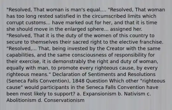 "Resolved, That woman is man's equal.... "Resolved, That woman has too long rested satisfied in the circumscribed limits which corrupt customs... have marked out for her, and that it is time she should move in the enlarged sphere... assigned her. "Resolved, That it is the duty of the women of this country to secure to themselves their sacred right to the elective franchise. "Resolved,... That, being invested by the Creator with the same capabilities, and the same consciousness of responsibility for their exercise, it is demonstrably the right and duty of woman, equally with man, to promote every righteous cause, by every righteous means." Declaration of Sentiments and Resolutions (Seneca Falls Convention), 1848 Question Which other "righteous cause" would participants in the Seneca Falls Convention have been most likely to support? a. Expansionism b. Nativism c. Abolitionism d. Conservationism