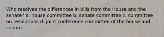 Who resolves the differences in bills from the House and the senate? a. house committee b. senate committee c. committee on resolutions d. joint conference committee of the house and senate