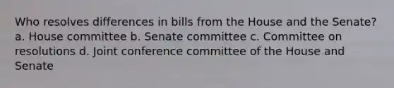 Who resolves differences in bills from the House and the Senate? a. House committee b. Senate committee c. Committee on resolutions d. Joint conference committee of the House and Senate