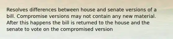 Resolves differences between house and senate versions of a bill. Compromise versions may not contain any new material. After this happens the bill is returned to the house and the senate to vote on the compromised version