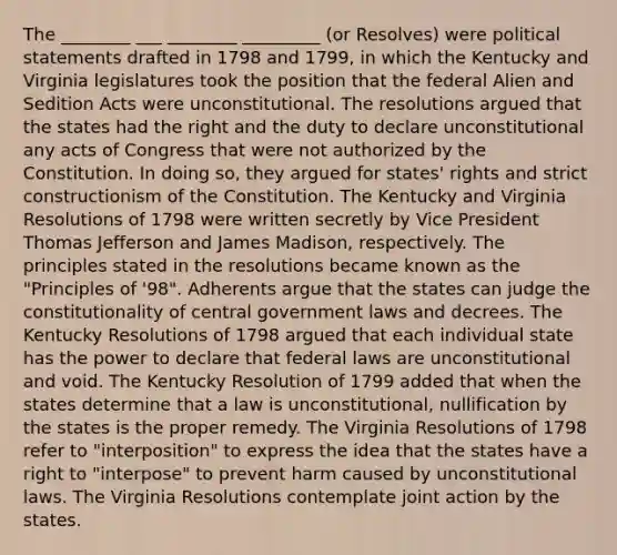 The ________ ___ ________ _________ (or Resolves) were political statements drafted in 1798 and 1799, in which the Kentucky and Virginia legislatures took the position that the federal Alien and Sedition Acts were unconstitutional. The resolutions argued that the states had the right and the duty to declare unconstitutional any acts of Congress that were not authorized by the Constitution. In doing so, they argued for states' rights and strict constructionism of the Constitution. The Kentucky and Virginia Resolutions of 1798 were written secretly by Vice President Thomas Jefferson and James Madison, respectively. The principles stated in the resolutions became known as the "Principles of '98". Adherents argue that the states can judge the constitutionality of central government laws and decrees. The Kentucky Resolutions of 1798 argued that each individual state has the power to declare that federal laws are unconstitutional and void. The Kentucky Resolution of 1799 added that when the states determine that a law is unconstitutional, nullification by the states is the proper remedy. The Virginia Resolutions of 1798 refer to "interposition" to express the idea that the states have a right to "interpose" to prevent harm caused by unconstitutional laws. The Virginia Resolutions contemplate joint action by the states.