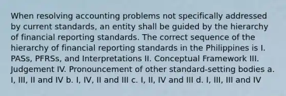 When resolving accounting problems not specifically addressed by current standards, an entity shall be guided by the hierarchy of financial reporting standards. The correct sequence of the hierarchy of financial reporting standards in the Philippines is I. PASs, PFRSs, and Interpretations II. Conceptual Framework III. Judgement IV. Pronouncement of other standard-setting bodies a. I, III, II and IV b. I, IV, II and III c. I, II, IV and III d. I, III, III and IV