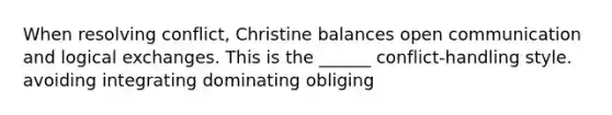 When resolving conflict, Christine balances open communication and logical exchanges. This is the ______ conflict-handling style. avoiding integrating dominating obliging