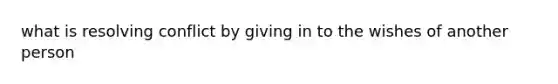 what is resolving conflict by giving in to the wishes of another person