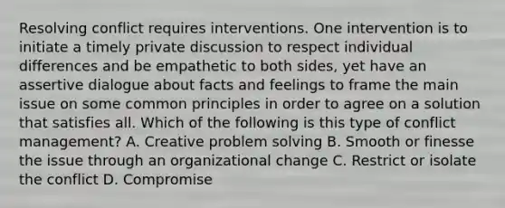 Resolving conflict requires interventions. One intervention is to initiate a timely private discussion to respect individual differences and be empathetic to both sides, yet have an assertive dialogue about facts and feelings to frame the main issue on some common principles in order to agree on a solution that satisfies all. Which of the following is this type of conflict management? A. Creative problem solving B. Smooth or finesse the issue through an organizational change C. Restrict or isolate the conflict D. Compromise