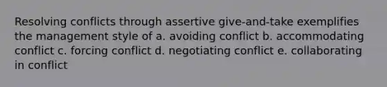 Resolving conflicts through assertive give-and-take exemplifies the management style of a. avoiding conflict b. accommodating conflict c. forcing conflict d. negotiating conflict e. collaborating in conflict