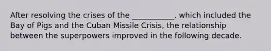 After resolving the crises of the ___________, which included the Bay of Pigs and the Cuban Missile Crisis, the relationship between the superpowers improved in the following decade.