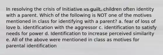 In resolving the crisis of Initiative vs guilt, children often identity with a parent. Which of the following is NOT one of the motives mentioned in class for identifying with a parent? a. fear of loss of love b. identification with the aggressor c. identification to satisfy needs for power d. Identification to increase perceived similarity e. All of the above were mentioned in class as motives for parental identification