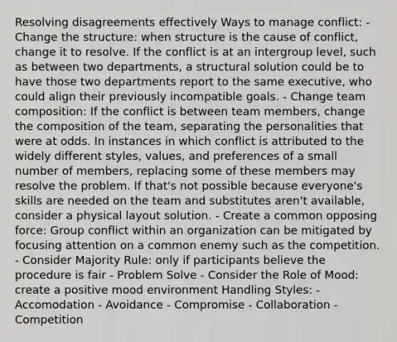 Resolving disagreements effectively Ways to manage conflict: - Change the structure: when structure is the cause of conflict, change it to resolve. If the conflict is at an intergroup level, such as between two departments, a structural solution could be to have those two departments report to the same executive, who could align their previously incompatible goals. - Change team composition: If the conflict is between team members, change the composition of the team, separating the personalities that were at odds. In instances in which conflict is attributed to the widely different styles, values, and preferences of a small number of members, replacing some of these members may resolve the problem. If that's not possible because everyone's skills are needed on the team and substitutes aren't available, consider a physical layout solution. - Create a common opposing force: Group conflict within an organization can be mitigated by focusing attention on a common enemy such as the competition. - Consider Majority Rule: only if participants believe the procedure is fair - Problem Solve - Consider the Role of Mood: create a positive mood environment Handling Styles: - Accomodation - Avoidance - Compromise - Collaboration -Competition