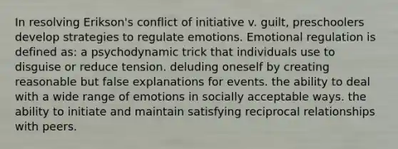 In resolving Erikson's conflict of initiative v. guilt, preschoolers develop strategies to regulate emotions. Emotional regulation is defined as: a psychodynamic trick that individuals use to disguise or reduce tension. deluding oneself by creating reasonable but false explanations for events. the ability to deal with a wide range of emotions in socially acceptable ways. the ability to initiate and maintain satisfying reciprocal relationships with peers.