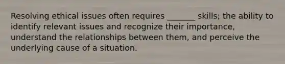 Resolving ethical issues often requires _______ skills; the ability to identify relevant issues and recognize their importance, understand the relationships between them, and perceive the underlying cause of a situation.