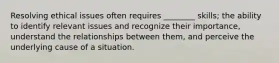 Resolving ethical issues often requires ________ skills; the ability to identify relevant issues and recognize their importance, understand the relationships between them, and perceive the underlying cause of a situation.