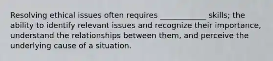 Resolving ethical issues often requires ____________ skills; the ability to identify relevant issues and recognize their importance, understand the relationships between them, and perceive the underlying cause of a situation.