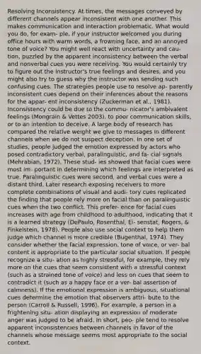 Resolving Inconsistency. At times, the messages conveyed by different channels appear inconsistent with one another. This makes communication and interaction problematic. What would you do, for exam- ple, if your instructor welcomed you during office hours with warm words, a frowning face, and an annoyed tone of voice? You might well react with uncertainty and cau- tion, puzzled by the apparent inconsistency between the verbal and nonverbal cues you were receiving. You would certainly try to figure out the instructor's true feelings and desires, and you might also try to guess why the instructor was sending such confusing cues. The strategies people use to resolve ap- parently inconsistent cues depend on their inferences about the reasons for the appar- ent inconsistency (Zuckerman et al., 1981). Inconsistency could be due to the commu- nicator's ambivalent feelings (Mongrain & Vettes 2003), to poor <a href='https://www.questionai.com/knowledge/k0S31E2XsS-communication-skills' class='anchor-knowledge'>communication skills</a>, or to an intention to deceive. A large body of research has compared the relative weight we give to messages in different channels when we do not suspect deception. In one set of studies, people judged the emotion expressed by actors who posed contradictory verbal, paralinguistic, and fa- cial signals (Mehrabian, 1972). These stud- ies showed that facial cues were most im- portant in determining which feelings are interpreted as true. Paralinguistic cues were second, and verbal cues were a distant third. Later research exposing receivers to more complete combinations of visual and audi- tory cues replicated the finding that people rely more on facial than on paralinguistic cues when the two conflict. This prefer- ence for facial cues increases with age from childhood to adulthood, indicating that it is a learned strategy (DePaulo, Rosenthal, Ei- senstat, Rogers, & Finkelstein, 1978). People also use social context to help them judge which channel is more credible (Bugenthal, 1974). They consider whether the facial expression, tone of voice, or ver- bal content is appropriate to the particular social situation. If people recognize a situ- ation as highly stressful, for example, they rely more on the cues that seem consistent with a stressful context (such as a strained tone of voice) and less on cues that seem to contradict it (such as a happy face or a ver- bal assertion of calmness). If the <a href='https://www.questionai.com/knowledge/kXkfJ4iPM9-emotional-expression' class='anchor-knowledge'>emotional expression</a> is ambiguous, situational cues determine the emotion that observers attri- bute to the person (Carroll & Russell, 1996). For example, a person in a frightening situ- ation displaying an expression of moderate anger was judged to be afraid. In short, peo- ple tend to resolve apparent inconsistencies between channels in favor of the channels whose message seems most appropriate to the social context.