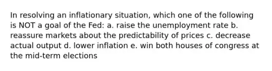 In resolving an inflationary situation, which one of the following is NOT a goal of the Fed: a. raise the unemployment rate b. reassure markets about the predictability of prices c. decrease actual output d. lower inflation e. win both houses of congress at the mid-term elections