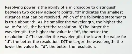 Resolving power is the ability of a microscope to distinguish between two closely adjacent points. "d" indicates the smallest distance that can be resolved. Which of the following statements is true about "d". A)The smaller the wavelength, the higher the value for "d", the better the resolution. B)The larger the wavelength, the higher the value for "d", the better the resolution. C)The smaller the wavelength, the lower the value for "d", the better the resolution. D)The larger the wavelength, the lower the value for "d", the better the resolution.