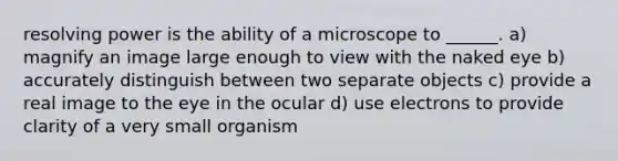 resolving power is the ability of a microscope to ______. a) magnify an image large enough to view with the naked eye b) accurately distinguish between two separate objects c) provide a real image to the eye in the ocular d) use electrons to provide clarity of a very small organism