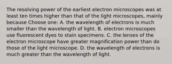 The resolving power of the earliest electron microscopes was at least ten times higher than that of the light microscopes, mainly because Choose one: A. the wavelength of electrons is much smaller than the wavelength of light. B. electron microscopes use fluorescent dyes to stain specimens. C. the lenses of the electron microscope have greater magnification power than do those of the light microscope. D. the wavelength of electrons is much greater than the wavelength of light.