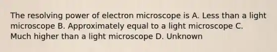 The resolving power of electron microscope is A. Less than a light microscope B. Approximately equal to a light microscope C. Much higher than a light microscope D. Unknown