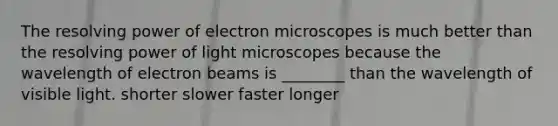 The resolving power of electron microscopes is much better than the resolving power of light microscopes because the wavelength of electron beams is ________ than the wavelength of visible light. shorter slower faster longer