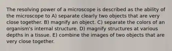 The resolving power of a microscope is described as the ability of the microscope to A) separate clearly two objects that are very close together. B) magnify an object. C) separate the colors of an organism's internal structure. D) magnify structures at various depths in a tissue. E) combine the images of two objects that are very close together.