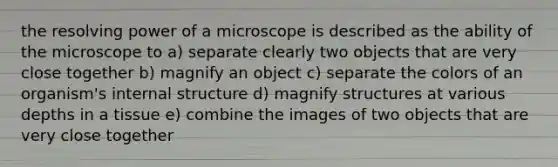 the resolving power of a microscope is described as the ability of the microscope to a) separate clearly two objects that are very close together b) magnify an object c) separate the colors of an organism's internal structure d) magnify structures at various depths in a tissue e) combine the images of two objects that are very close together