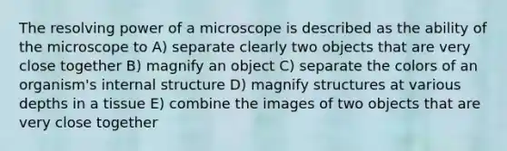 The resolving power of a microscope is described as the ability of the microscope to A) separate clearly two objects that are very close together B) magnify an object C) separate the colors of an organism's internal structure D) magnify structures at various depths in a tissue E) combine the images of two objects that are very close together