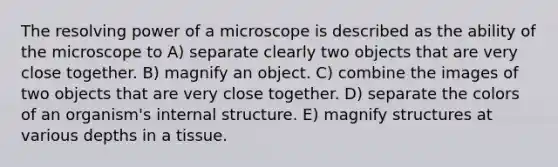 The resolving power of a microscope is described as the ability of the microscope to A) separate clearly two objects that are very close together. B) magnify an object. C) combine the images of two objects that are very close together. D) separate the colors of an organism's internal structure. E) magnify structures at various depths in a tissue.