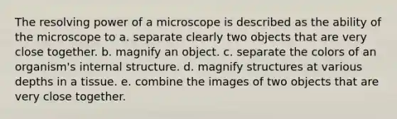 The resolving power of a microscope is described as the ability of the microscope to a. separate clearly two objects that are very close together. b. magnify an object. c. separate the colors of an organism's internal structure. d. magnify structures at various depths in a tissue. e. combine the images of two objects that are very close together.