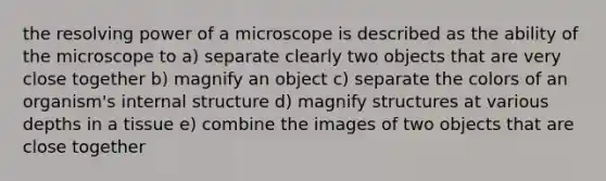 the resolving power of a microscope is described as the ability of the microscope to a) separate clearly two objects that are very close together b) magnify an object c) separate the colors of an organism's internal structure d) magnify structures at various depths in a tissue e) combine the images of two objects that are close together