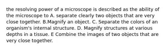 the resolving power of a microscope is described as the ability of the microscope to A. separate clearly two objects that are very close together. B.Magnify an object. C. Separate the colors of an organism's internal structure. D. Magnify structures at various depths in a tissue. E Combine the images of two objects that are very close together.