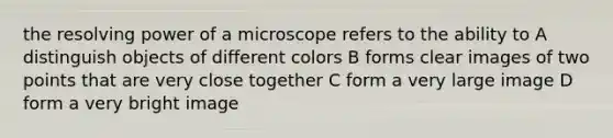 the resolving power of a microscope refers to the ability to A distinguish objects of different colors B forms clear images of two points that are very close together C form a very large image D form a very bright image