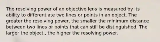 The resolving power of an objective lens is measured by its ability to differentiate two lines or points in an object. The greater the resolving power, the smaller the minimum distance between two lines or points that can still be distinguished. The larger the object., the higher the resolving power.