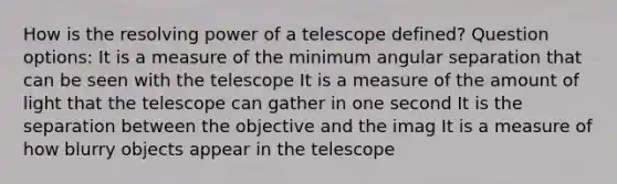 How is the resolving power of a telescope defined? Question options: It is a measure of the minimum angular separation that can be seen with the telescope It is a measure of the amount of light that the telescope can gather in one second It is the separation between the objective and the imag It is a measure of how blurry objects appear in the telescope