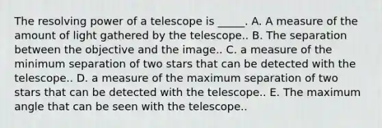 The resolving power of a telescope is _____. A. A measure of the amount of light gathered by the telescope.. B. The separation between the objective and the image.. C. a measure of the minimum separation of two stars that can be detected with the telescope.. D. a measure of the maximum separation of two stars that can be detected with the telescope.. E. The maximum angle that can be seen with the telescope..