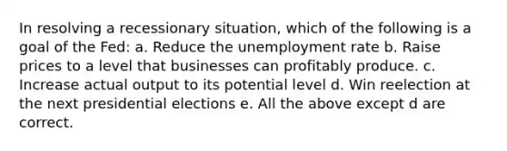 In resolving a recessionary situation, which of the following is a goal of the Fed: a. Reduce the unemployment rate b. Raise prices to a level that businesses can profitably produce. c. Increase actual output to its potential level d. Win reelection at the next presidential elections e. All the above except d are correct.