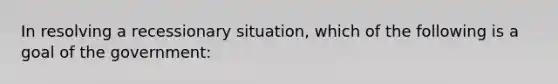 In resolving a recessionary situation, which of the following is a goal of the government: