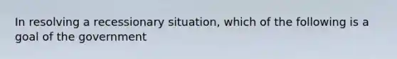 In resolving a recessionary situation, which of the following is a goal of the government